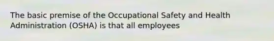 The basic premise of the Occupational Safety and Health Administration (OSHA) is that all employees