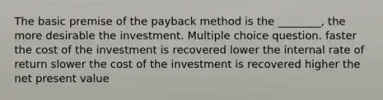 The basic premise of the payback method is the ________, the more desirable the investment. Multiple choice question. faster the cost of the investment is recovered lower the internal rate of return slower the cost of the investment is recovered higher the net present value