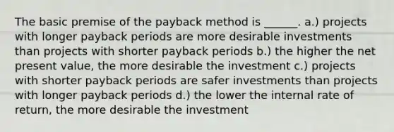 The basic premise of the payback method is ______. a.) projects with longer payback periods are more desirable investments than projects with shorter payback periods b.) the higher the net present value, the more desirable the investment c.) projects with shorter payback periods are safer investments than projects with longer payback periods d.) the lower the internal rate of return, the more desirable the investment