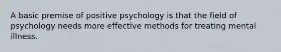 A basic premise of positive psychology is that the field of psychology needs more effective methods for treating mental illness.