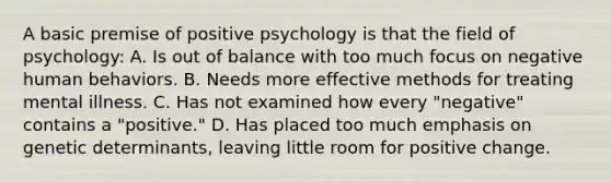 A basic premise of positive psychology is that the field of psychology: A. Is out of balance with too much focus on negative human behaviors. B. Needs more effective methods for treating mental illness. C. Has not examined how every "negative" contains a "positive." D. Has placed too much emphasis on genetic determinants, leaving little room for positive change.