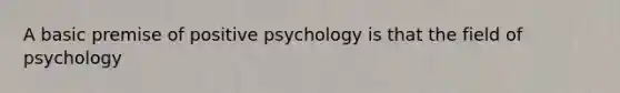 A basic premise of positive psychology is that the field of psychology