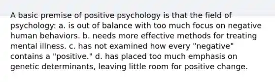 A basic premise of positive psychology is that the field of psychology: a. is out of balance with too much focus on negative human behaviors. b. needs more effective methods for treating mental illness. c. has not examined how every "negative" contains a "positive." d. has placed too much emphasis on genetic determinants, leaving little room for positive change.