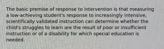 The basic premise of response to intervention is that measuring a low-achieving student's response to increasingly intensive, scientifically validated instruction can determine whether the child's struggles to learn are the result of poor or insufficient instruction or of a disability for which special education is needed.