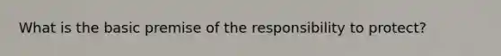 What is the basic premise of the responsibility to protect?