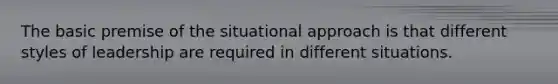The basic premise of the situational approach is that different styles of leadership are required in different situations.