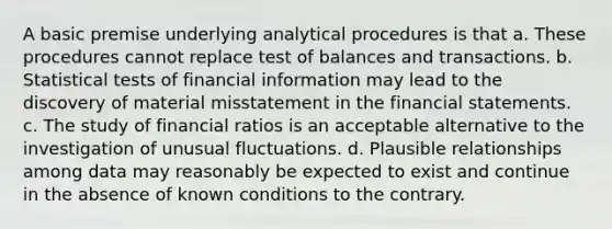 A basic premise underlying analytical procedures is that a. These procedures cannot replace test of balances and transactions. b. Statistical tests of financial information may lead to the discovery of material misstatement in the financial statements. c. The study of financial ratios is an acceptable alternative to the investigation of unusual fluctuations. d. Plausible relationships among data may reasonably be expected to exist and continue in the absence of known conditions to the contrary.