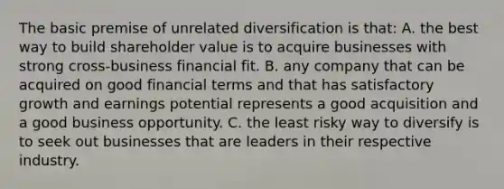 The basic premise of unrelated diversification is that: A. the best way to build shareholder value is to acquire businesses with strong cross-business financial fit. B. any company that can be acquired on good financial terms and that has satisfactory growth and earnings potential represents a good acquisition and a good business opportunity. C. the least risky way to diversify is to seek out businesses that are leaders in their respective industry.