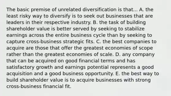 The basic premise of unrelated diversification is that... A. the least risky way to diversify is to seek out businesses that are leaders in their respective industry. B. the task of building shareholder value is better served by seeking to stabilize earnings across the entire business cycle than by seeking to capture cross-business strategic fits. C. the best companies to acquire are those that offer the greatest economies of scope rather than the greatest economies of scale. D. any company that can be acquired on good financial terms and has satisfactory growth and earnings potential represents a good acquisition and a good business opportunity. E. the best way to build shareholder value is to acquire businesses with strong cross-business financial fit.