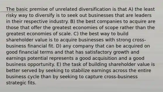 The basic premise of unrelated diversification is that A) the least risky way to diversify is to seek out businesses that are leaders in their respective industry. B) the best companies to acquire are those that offer the greatest economies of scope rather than the greatest economies of scale. C) the best way to build shareholder value is to acquire businesses with strong cross-business financial fit. D) any company that can be acquired on good financial terms and that has satisfactory growth and earnings potential represents a good acquisition and a good business opportunity. E) the task of building shareholder value is better served by seeking to stabilize earnings across the entire business cycle than by seeking to capture cross-business strategic fits.