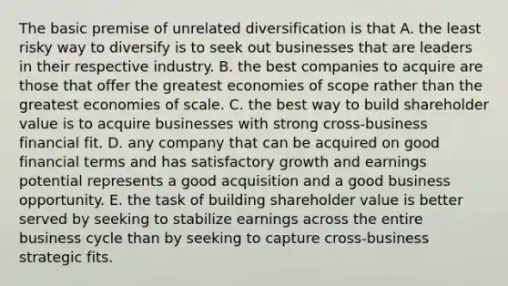 The basic premise of unrelated diversification is that A. the least risky way to diversify is to seek out businesses that are leaders in their respective industry. B. the best companies to acquire are those that offer the greatest economies of scope rather than the greatest economies of scale. C. the best way to build shareholder value is to acquire businesses with strong cross-business financial fit. D. any company that can be acquired on good financial terms and has satisfactory growth and earnings potential represents a good acquisition and a good business opportunity. E. the task of building shareholder value is better served by seeking to stabilize earnings across the entire business cycle than by seeking to capture cross-business strategic fits.