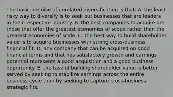 The basic premise of unrelated diversification is that: A. the least risky way to diversify is to seek out businesses that are leaders in their respective industry. B. the best companies to acquire are those that offer the greatest economies of scope rather than the greatest economies of scale. C. the best way to build shareholder value is to acquire businesses with strong cross-business financial fit. D. any company that can be acquired on good financial terms and that has satisfactory growth and earnings potential represents a good acquisition and a good business opportunity. E. the task of building shareholder value is better served by seeking to stabilize earnings across the entire business cycle than by seeking to capture cross-business strategic fits.