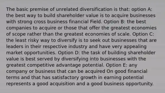 The basic premise of unrelated diversification is that: option A: the best way to build shareholder value is to acquire businesses with strong cross business financial Field. Option B: the best companies to acquire or those that offer the greatest economies of scope rather than the greatest economies of scale. Option C: the least risky way to diversify is to seek out businesses that are leaders in their respective industry and have very appealing market opportunities. Option D: the task of building shareholder value is best served by diversifying into businesses with the greatest competitive advantage potential. Option E: any company or business that can be acquired On good financial terms and that has satisfactory growth in earning potential represents a good acquisition and a good business opportunity.