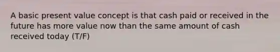 A basic present value concept is that cash paid or received in the future has more value now than the same amount of cash received today (T/F)