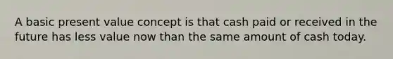 A basic present value concept is that cash paid or received in the future has less value now than the same amount of cash today.