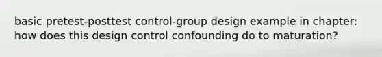 basic pretest-posttest control-group design example in chapter: how does this design control confounding do to maturation?