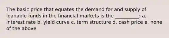 The basic price that equates the demand for and supply of loanable funds in the financial markets is the __________: a. interest rate b. yield curve c. term structure d. cash price e. none of the above