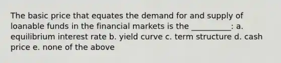 The basic price that equates the demand for and supply of loanable funds in the financial markets is the __________: a. equilibrium interest rate b. yield curve c. term structure d. cash price e. none of the above