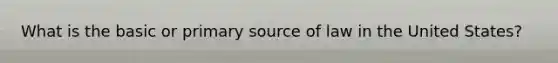 What is the basic or primary source of law in the United States?