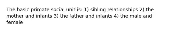 The basic primate social unit is: 1) sibling relationships 2) the mother and infants 3) the father and infants 4) the male and female