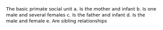 The basic primate social unit a. Is the mother and infant b. Is one male and several females c. Is the father and infant d. Is the male and female e. Are sibling relationships