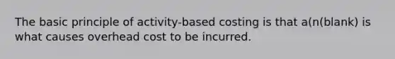 The basic principle of activity-based costing is that a(n(blank) is what causes overhead cost to be incurred.