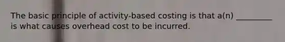 The basic principle of activity-based costing is that a(n) _________ is what causes overhead cost to be incurred.