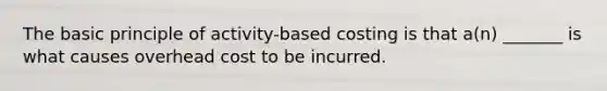 The basic principle of activity-based costing is that a(n) _______ is what causes overhead cost to be incurred.