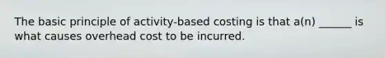 The basic principle of activity-based costing is that a(n) ______ is what causes overhead cost to be incurred.