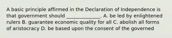 A basic principle affirmed in the Declaration of Independence is that government should ______________. A. be led by enlightened rulers B. guarantee economic quality for all C. abolish all forms of aristocracy D. be based upon the consent of the governed