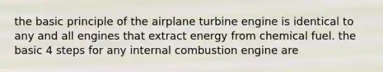 the basic principle of the airplane turbine engine is identical to any and all engines that extract energy from chemical fuel. the basic 4 steps for any internal combustion engine are