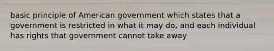 basic principle of American government which states that a government is restricted in what it may do, and each individual has rights that government cannot take away