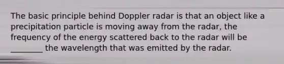 The basic principle behind Doppler radar is that an object like a precipitation particle is moving away from the radar, the frequency of the energy scattered back to the radar will be ________ the wavelength that was emitted by the radar.