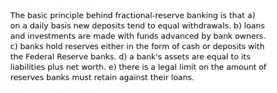 The basic principle behind fractional-reserve banking is that a) on a daily basis new deposits tend to equal withdrawals. b) loans and investments are made with funds advanced by bank owners. c) banks hold reserves either in the form of cash or deposits with the Federal Reserve banks. d) a bank's assets are equal to its liabilities plus net worth. e) there is a legal limit on the amount of reserves banks must retain against their loans.