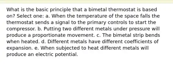 What is the basic principle that a bimetal thermostat is based on? Select one: a. When the temperature of the space falls the thermostat sends a signal to the primary controls to start the compressor. b. Putting two different metals under pressure will produce a proportionate movement. c. The bimetal strip bends when heated. d. Different metals have different coefficients of expansion. e. When subjected to heat different metals will produce an electric potential.