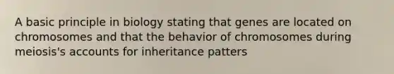 A basic principle in biology stating that genes are located on chromosomes and that the behavior of chromosomes during meiosis's accounts for inheritance patters