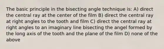 The basic principle in the bisecting angle technique is: A) direct the central ray at the center of the film B) direct the central ray at right angles to the tooth and film C) direct the central ray at right angles to an imaginary line bisecting the angel formed by the long axis of the tooth and the plane of the film D) none of the above