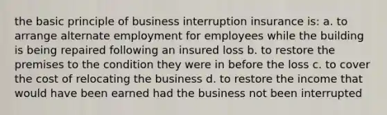 the basic principle of business interruption insurance is: a. to arrange alternate employment for employees while the building is being repaired following an insured loss b. to restore the premises to the condition they were in before the loss c. to cover the cost of relocating the business d. to restore the income that would have been earned had the business not been interrupted