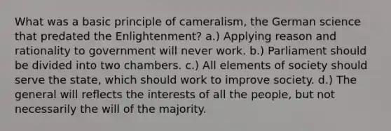 What was a basic principle of cameralism, the German science that predated the Enlightenment? a.) Applying reason and rationality to government will never work. b.) Parliament should be divided into two chambers. c.) All elements of society should serve the state, which should work to improve society. d.) The general will reflects the interests of all the people, but not necessarily the will of the majority.