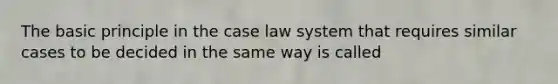 The basic principle in the case law system that requires similar cases to be decided in the same way is called