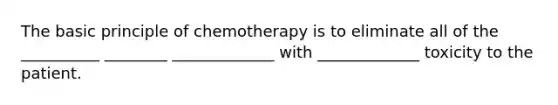 The basic principle of chemotherapy is to eliminate all of the __________ ________ _____________ with _____________ toxicity to the patient.