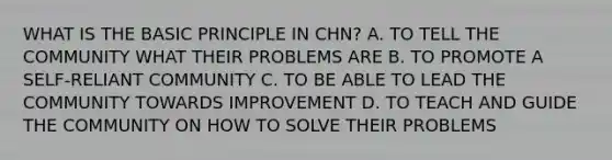 WHAT IS THE BASIC PRINCIPLE IN CHN? A. TO TELL THE COMMUNITY WHAT THEIR PROBLEMS ARE B. TO PROMOTE A SELF-RELIANT COMMUNITY C. TO BE ABLE TO LEAD THE COMMUNITY TOWARDS IMPROVEMENT D. TO TEACH AND GUIDE THE COMMUNITY ON HOW TO SOLVE THEIR PROBLEMS