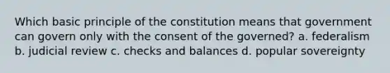 Which basic principle of the constitution means that government can govern only with the consent of the governed? a. federalism b. judicial review c. checks and balances d. popular sovereignty