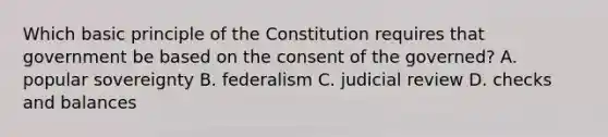 Which basic principle of the Constitution requires that government be based on the consent of the governed? A. popular sovereignty B. federalism C. judicial review D. checks and balances