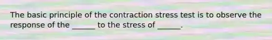 The basic principle of the contraction stress test is to observe the response of the ______ to the stress of ______.