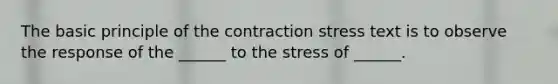 The basic principle of the contraction stress text is to observe the response of the ______ to the stress of ______.