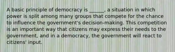 A basic principle of democracy is ______, a situation in which power is split among many groups that compete for the chance to influence the government's decision-making. This competition is an important way that citizens may express their needs to the government, and in a democracy, the government will react to citizens' input.