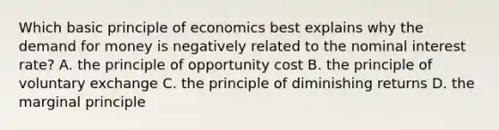 Which basic principle of economics best explains why <a href='https://www.questionai.com/knowledge/klIDlybqd8-the-demand-for-money' class='anchor-knowledge'>the demand for money</a> is negatively related to the nominal interest rate? A. the principle of opportunity cost B. the principle of voluntary exchange C. the principle of diminishing returns D. the marginal principle