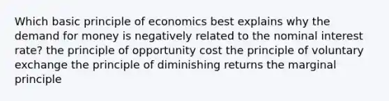 Which basic principle of economics best explains why <a href='https://www.questionai.com/knowledge/klIDlybqd8-the-demand-for-money' class='anchor-knowledge'>the demand for money</a> is negatively related to the nominal interest rate? the principle of opportunity cost the principle of voluntary exchange the principle of diminishing returns the marginal principle