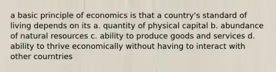 a basic principle of economics is that a country's standard of living depends on its a. quantity of physical capital b. abundance of <a href='https://www.questionai.com/knowledge/k6l1d2KrZr-natural-resources' class='anchor-knowledge'>natural resources</a> c. ability to produce goods and services d. ability to thrive economically without having to interact with other courntries